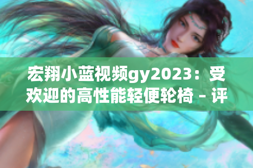 宏翔小蓝视频gy2023：受欢迎的高性能轻便轮椅 – 评测