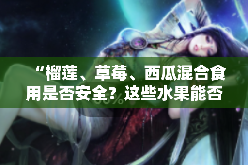 “榴莲、草莓、西瓜混合食用是否安全？这些水果能否一起食用？”