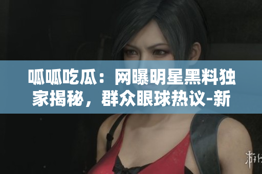 呱呱吃瓜：网曝明星黑料独家揭秘，群众眼球热议-新端据称曝料