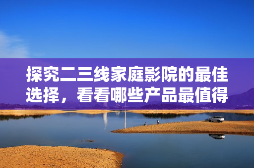 探究二三线家庭影院的最佳选择，看看哪些产品最值得关注