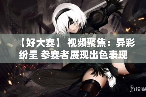 【好大赛】 视频聚焦：异彩纷呈 参赛者展现出色表现