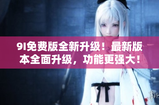 9I免费版全新升级！最新版本全面升级，功能更强大！