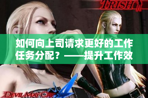 如何向上司请求更好的工作任务分配？——提升工作效率的有效方法！