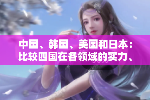 中国、韩国、美国和日本：比较四国在各领域的实力、文化与影响力