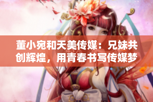 董小宛和天美传媒：兄妹共创辉煌，用青春书写传媒梦