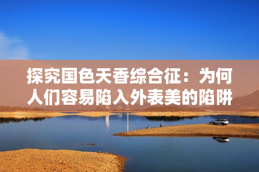 探究国色天香综合征：为何人们容易陷入外表美的陷阱？