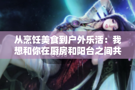从烹饪美食到户外乐活：我想和你在厨房和阳台之间共度时光
