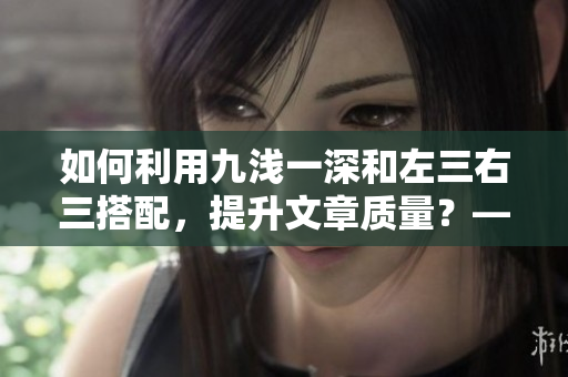 如何利用九浅一深和左三右三搭配，提升文章质量？——深度解析九浅一深和左三右三的技巧