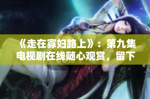 《走在寡妇路上》：第九集电视剧在线随心观赏，留下深刻印象！