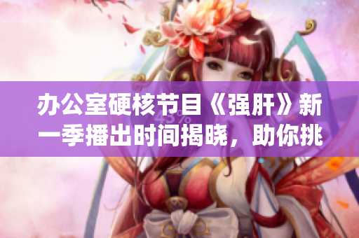 办公室硬核节目《强肝》新一季播出时间揭晓，助你挑战极限！(1)