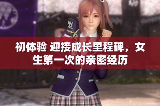 初体验 迎接成长里程碑，女生第一次的亲密经历