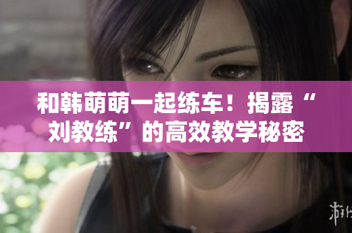 和韩萌萌一起练车！揭露“刘教练”的高效教学秘密