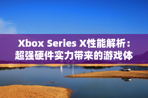 Xbox Series X性能解析：超强硬件实力带来的游戏体验