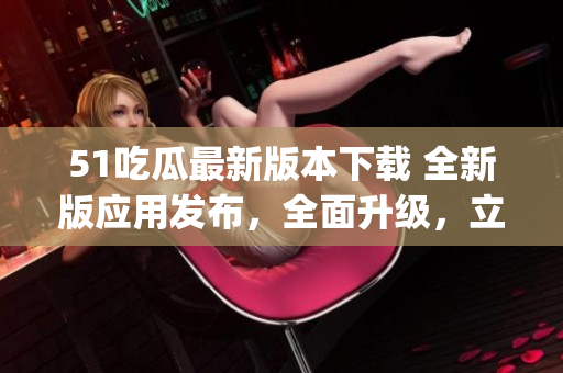 51吃瓜最新版本下载 全新版应用发布，全面升级，立即体验吧(1)