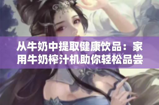 从牛奶中提取健康饮品：家用牛奶榨汁机助你轻松品尝新鲜果汁