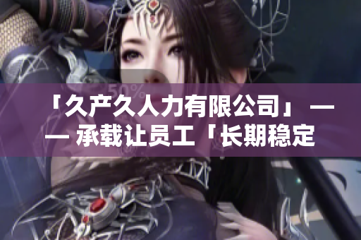 「久产久人力有限公司」 —— 承载让员工「长期稳定发展」的雇主