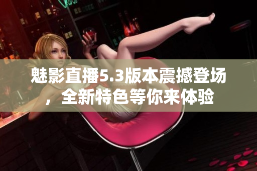 魅影直播5.3版本震撼登场，全新特色等你来体验