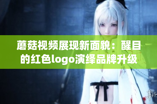 蘑菇视频展现新面貌：醒目的红色logo演绎品牌升级