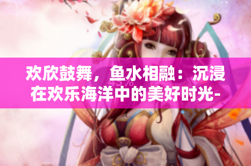 欢欣鼓舞，鱼水相融：沉浸在欢乐海洋中的美好时光-重新定义鱼水之欢