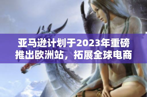 亚马逊计划于2023年重磅推出欧洲站，拓展全球电商版图
