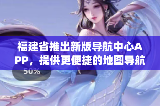 福建省推出新版导航中心APP，提供更便捷的地图导航服务(1)