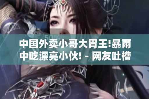 中国外卖小哥大胃王!暴雨中吃漂亮小伙! - 网友吐槽火爆视频