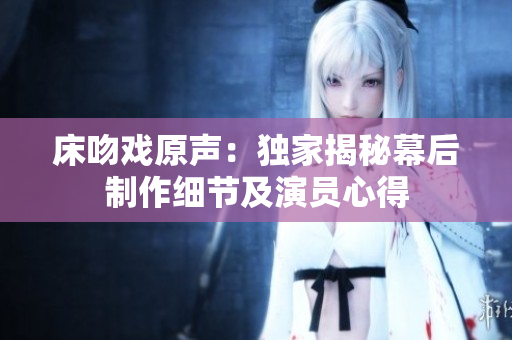 床吻戏原声：独家揭秘幕后制作细节及演员心得