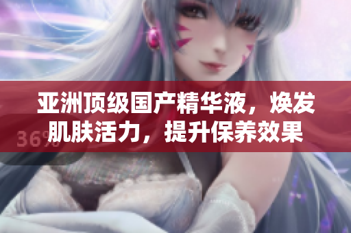 亚洲顶级国产精华液，焕发肌肤活力，提升保养效果