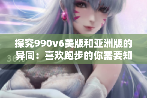 探究990v6美版和亚洲版的异同：喜欢跑步的你需要知道的区别