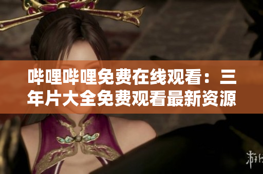 哔哩哔哩免费在线观看：三年片大全免费观看最新资源