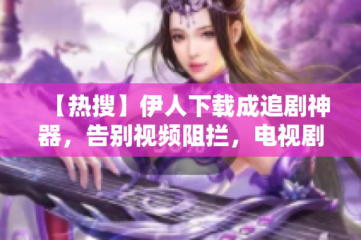 【热搜】伊人下载成追剧神器，告别视频阻拦，电视剧随心所欲！