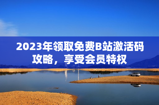 2023年领取免费B站激活码攻略，享受会员特权