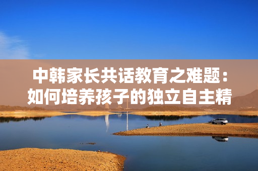 中韩家长共话教育之难题：如何培养孩子的独立自主精神