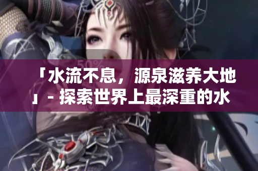 「水流不息，源泉滋养大地」- 探索世界上最深重的水域