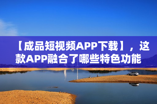 【成品短视频APP下载】，这款APP融合了哪些特色功能？
