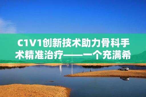 C1V1创新技术助力骨科手术精准治疗——一个充满希望的新纪元