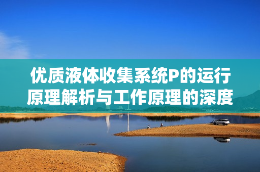 优质液体收集系统P的运行原理解析与工作原理的深度剖析
