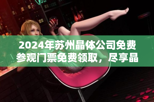 2024年苏州晶体公司免费参观门票免费领取，尽享晶莹世界