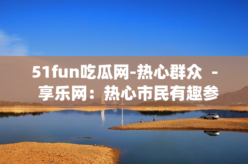 51fun吃瓜网-热心群众  -  享乐网：热心市民有趣参与(1)