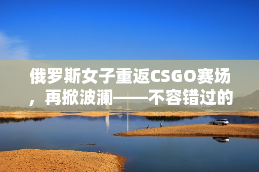 俄罗斯女子重返CSGO赛场，再掀波澜——不容错过的女神之战！