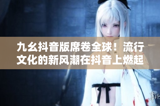 九幺抖音版席卷全球！流行文化的新风潮在抖音上燃起！