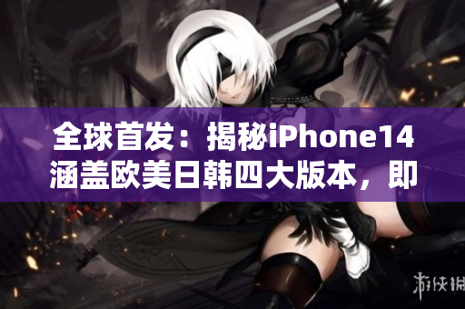 全球首发：揭秘iPhone14涵盖欧美日韩四大版本，即将惊艳发布