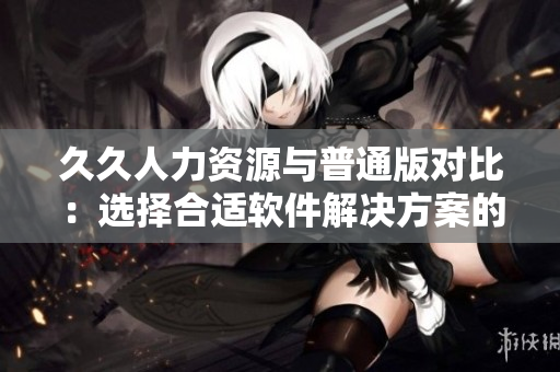 久久人力资源与普通版对比：选择合适软件解决方案的关键因素