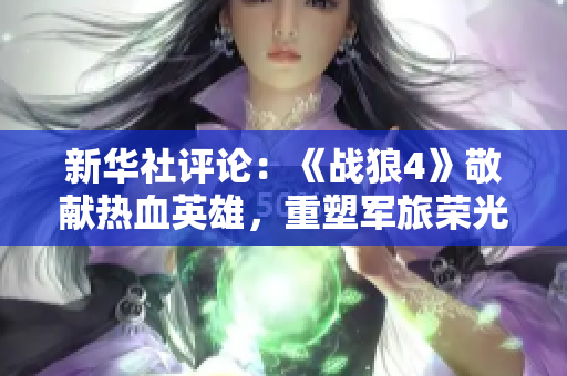新华社评论：《战狼4》敬献热血英雄，重塑军旅荣光
