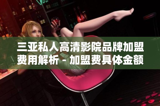三亚私人高清影院品牌加盟费用解析 - 加盟费具体金额介绍