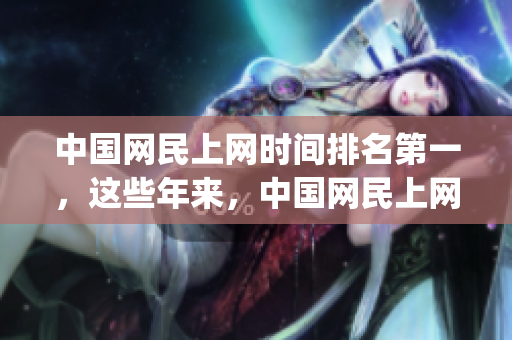 中国网民上网时间排名第一，这些年来，中国网民上网时间逐年递增。(1)