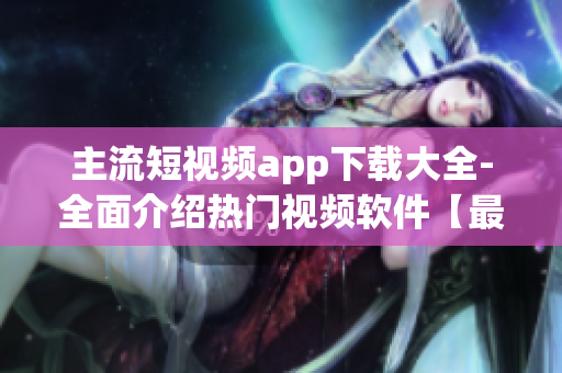 主流短视频app下载大全-全面介绍热门视频软件【最新推荐】