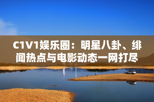 C1V1娱乐圈：明星八卦、绯闻热点与电影动态一网打尽