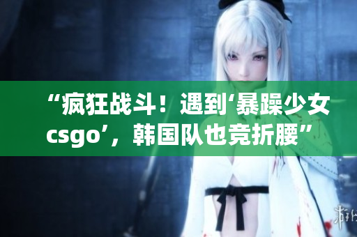 “疯狂战斗！遇到‘暴躁少女csgo’，韩国队也竞折腰”