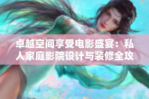 卓越空间享受电影盛宴：私人家庭影院设计与装修全攻略